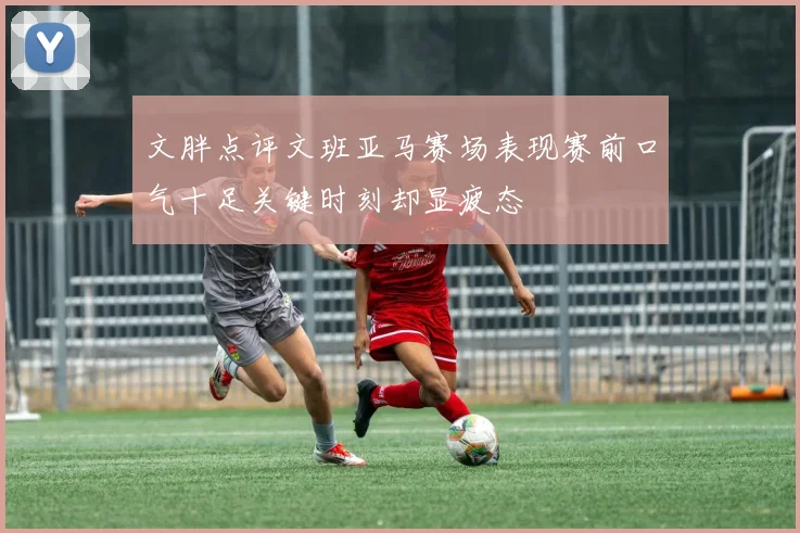 文胖点评文班亚马赛场表现赛前口气十足关键时刻却显疲态