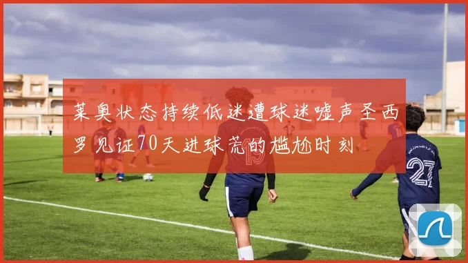 莱奥状态持续低迷遭球迷嘘声圣西罗见证70天进球荒的尴尬时刻