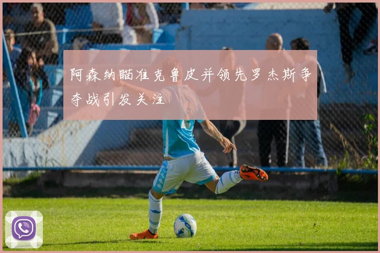 阿森纳瞄准克鲁皮并领先罗杰斯争夺战引发关注