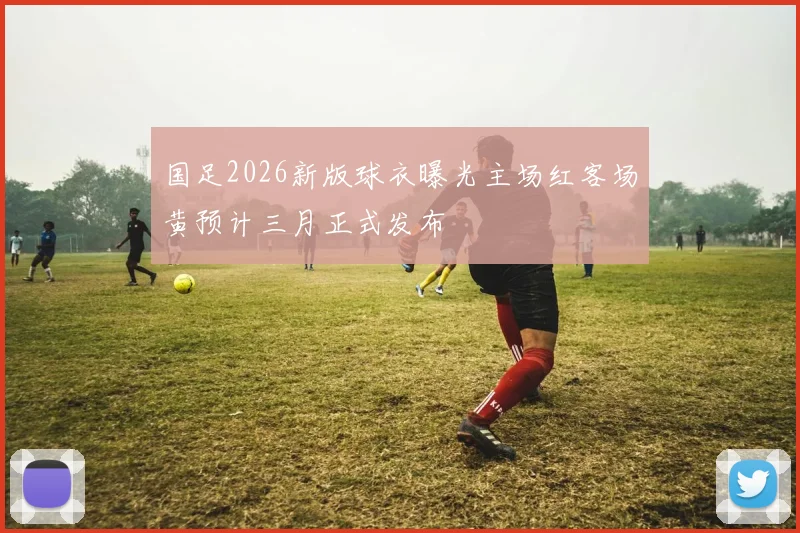 国足2026新版球衣曝光主场红客场黄预计三月正式发布