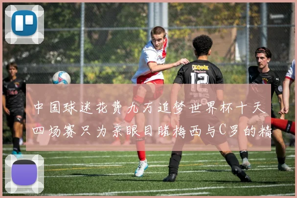 中国球迷花费九万追梦世界杯十天四场赛只为亲眼目睹梅西与C罗的精彩对决