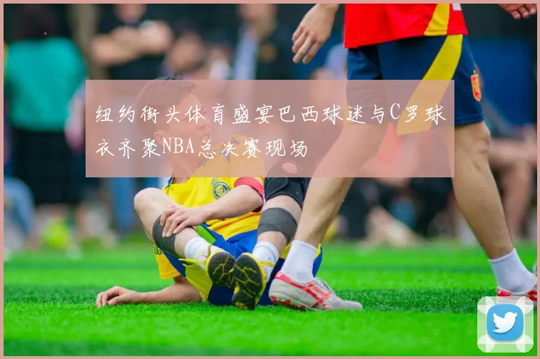 纽约街头体育盛宴巴西球迷与C罗球衣齐聚NBA总决赛现场