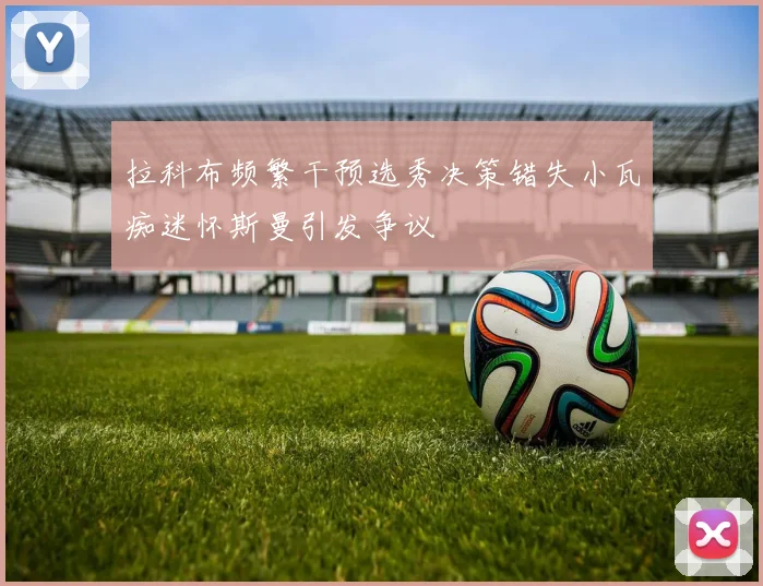 拉科布频繁干预选秀决策错失小瓦痴迷怀斯曼引发争议