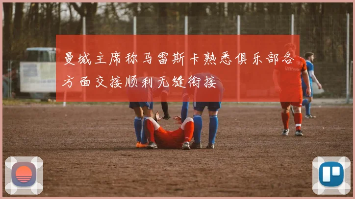 曼城主席称马雷斯卡熟悉俱乐部各方面交接顺利无缝衔接