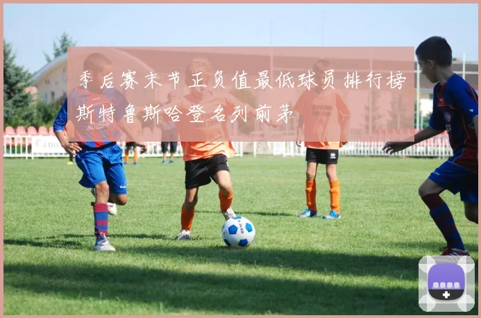 季后赛末节正负值最低球员排行榜斯特鲁斯哈登名列前茅