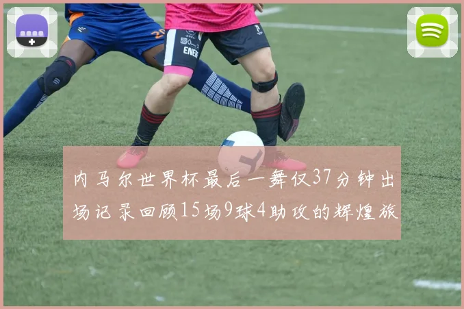 内马尔世界杯最后一舞仅37分钟出场记录回顾15场9球4助攻的辉煌旅程