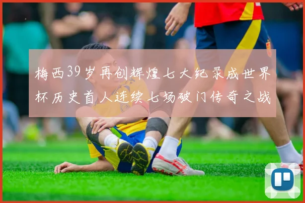 梅西39岁再创辉煌七大纪录成世界杯历史首人连续七场破门传奇之战