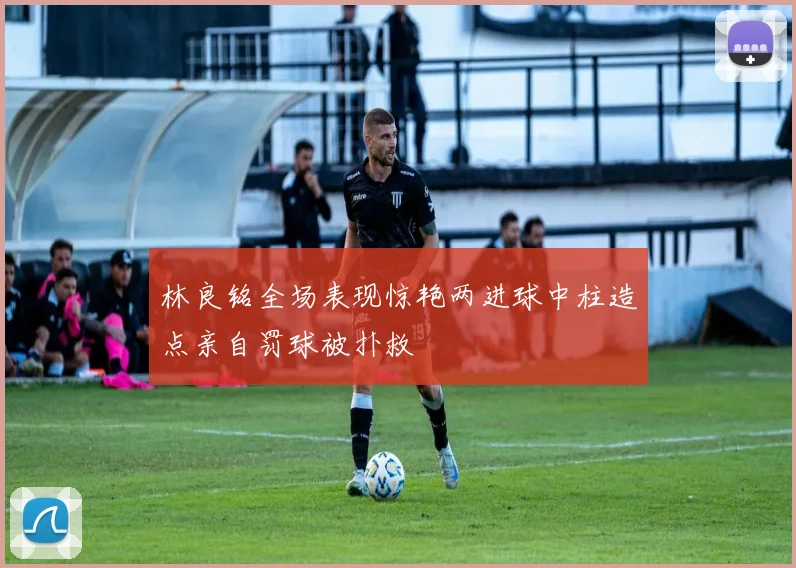 林良铭全场表现惊艳两进球中柱造点亲自罚球被扑救