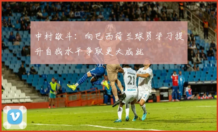 中村敬斗：向巴西荷兰球员学习提升自我水平争取更大成就
