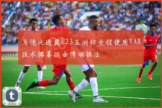 马德兴透露U23亚洲杯全程使用VAR技术揭幕战由傅明执法