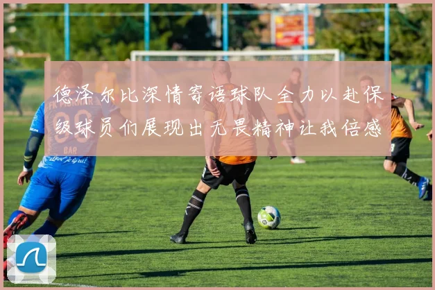 德泽尔比深情寄语球队全力以赴保级球员们展现出无畏精神让我倍感自豪