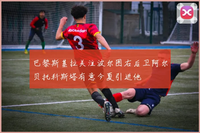 巴黎斯基拉关注波尔图右后卫阿尔贝托科斯塔有意今夏引进他