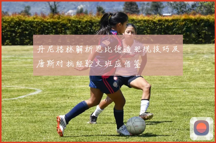 丹尼格林解析恩比德造犯规技巧及唐斯对抗经验文班应借鉴