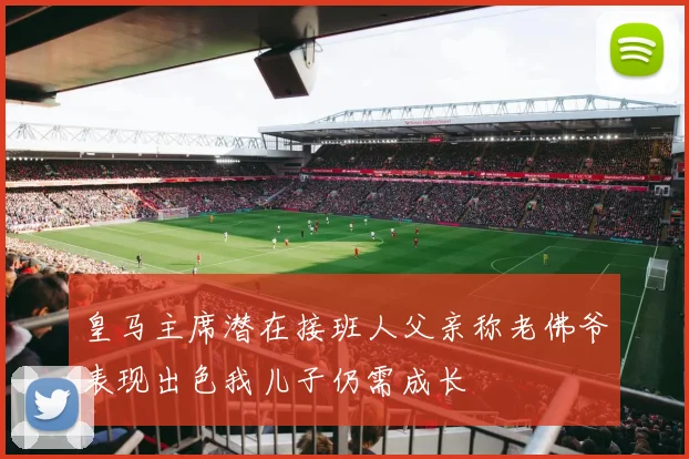 皇马主席潜在接班人父亲称老佛爷表现出色我儿子仍需成长