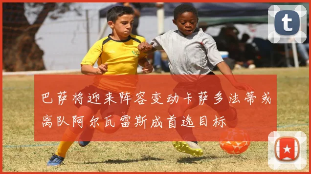 巴萨将迎来阵容变动卡萨多法蒂或离队阿尔瓦雷斯成首选目标