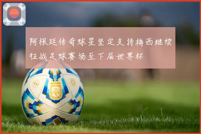 阿根廷传奇球星坚定支持梅西继续征战足球赛场至下届世界杯