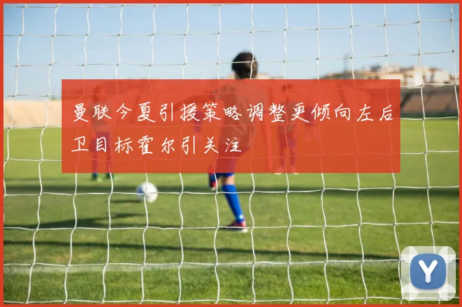 曼联今夏引援策略调整更倾向左后卫目标霍尔引关注