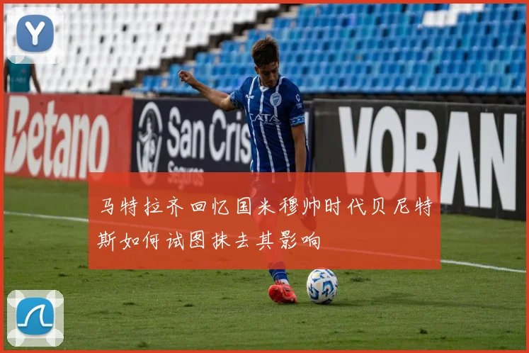 马特拉齐回忆国米穆帅时代贝尼特斯如何试图抹去其影响