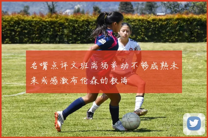 名嘴点评文班离场举动不够成熟未来或感激布伦森的教诲