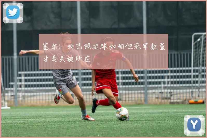 塞尔：姆巴佩进球如潮但冠军数量才是关键所在