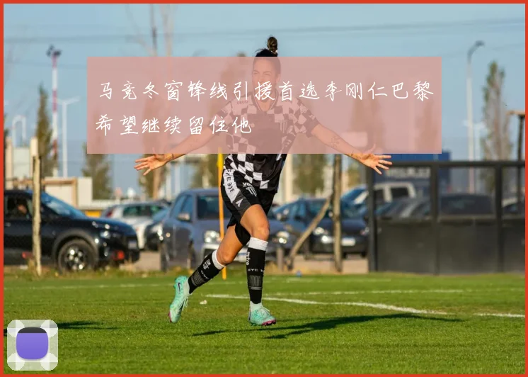 马竞冬窗锋线引援首选李刚仁巴黎希望继续留住他