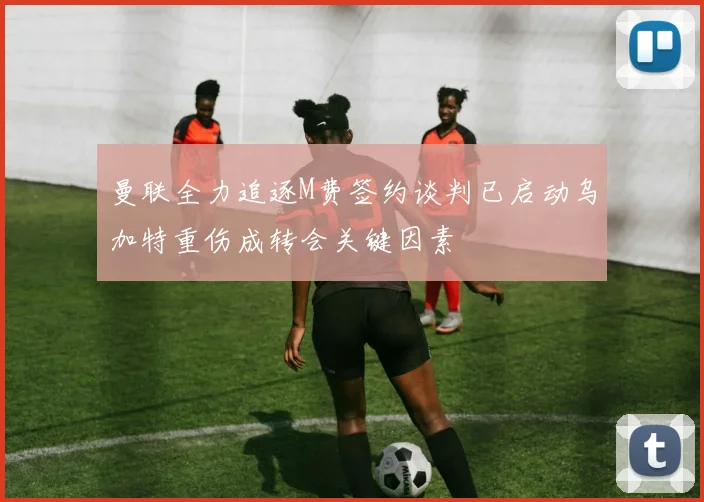 曼联全力追逐M费签约谈判已启动乌加特重伤成转会关键因素