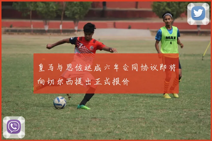 皇马与恩佐达成六年合同协议即将向切尔西提出正式报价