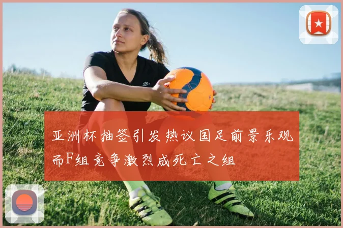 亚洲杯抽签引发热议国足前景乐观而F组竞争激烈成死亡之组