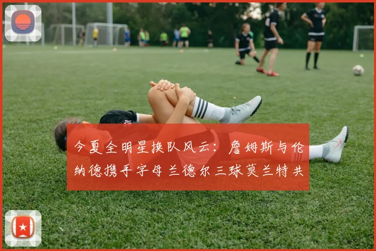 今夏全明星换队风云：詹姆斯与伦纳德携手字母兰德尔三球莫兰特共创辉煌