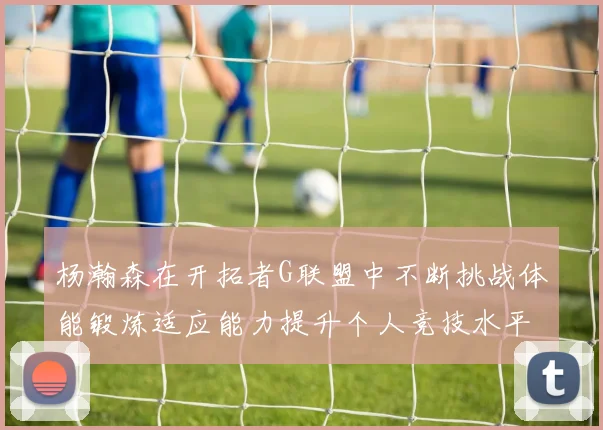 杨瀚森在开拓者G联盟中不断挑战体能锻炼适应能力提升个人竞技水平